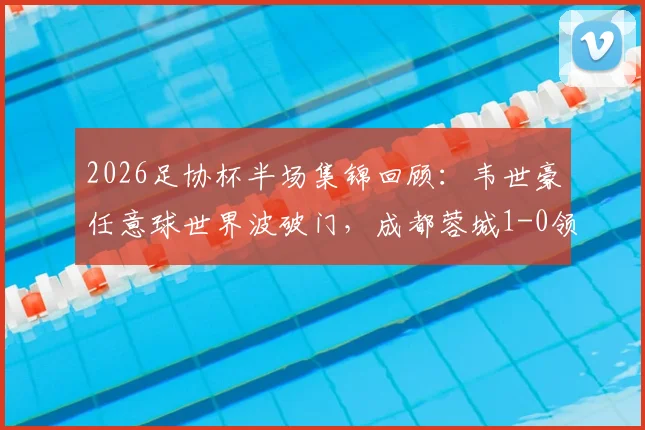 2026足协杯半场集锦回顾：韦世豪任意球世界波破门，成都蓉城1-0领先上海泽天