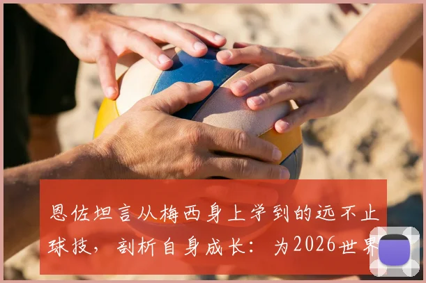 恩佐坦言从梅西身上学到的远不止球技，剖析自身成长：为2026世界杯已更成熟