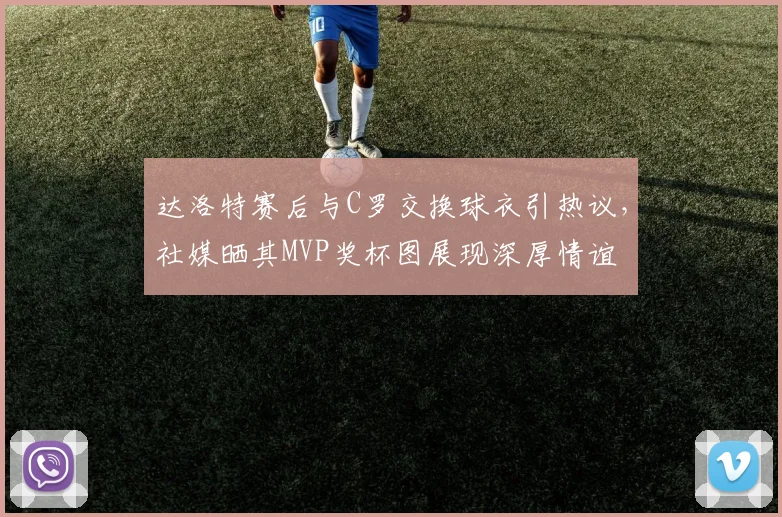 达洛特赛后与C罗交换球衣引热议，社媒晒其MVP奖杯图展现深厚情谊