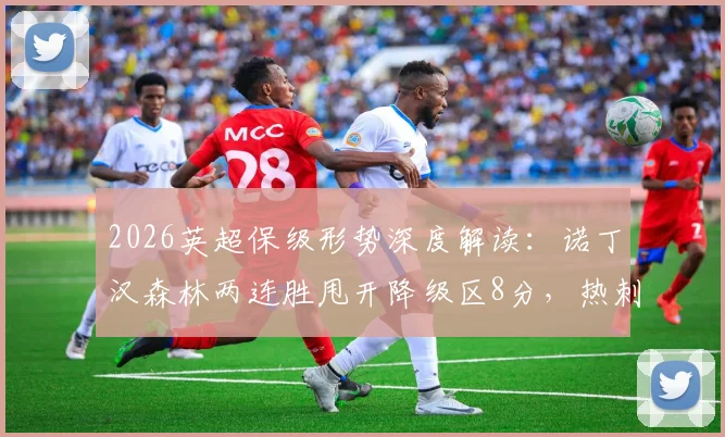 2026英超保级形势深度解读：诺丁汉森林两连胜甩开降级区8分，热刺危机根源与赛程前景分析
