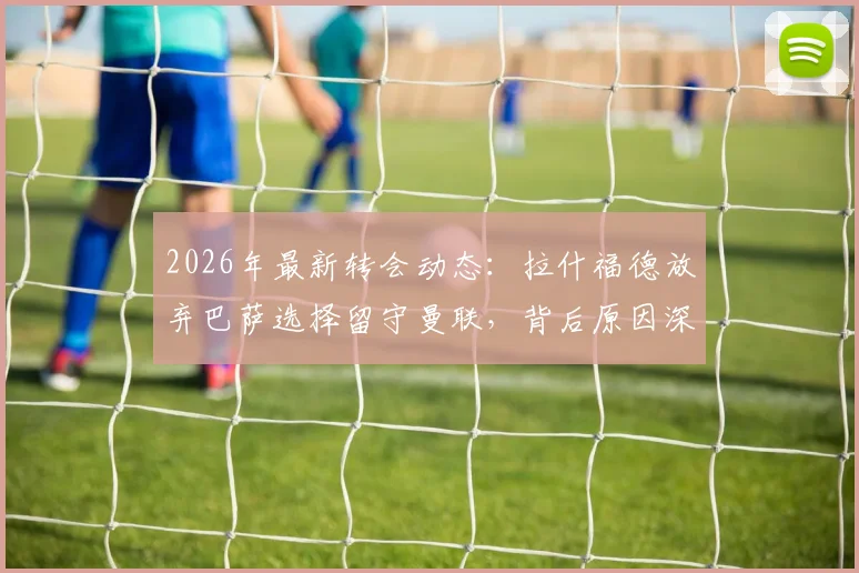2026年最新转会动态：拉什福德放弃巴萨选择留守曼联，背后原因深度分析及曼联球迷应如何看待
