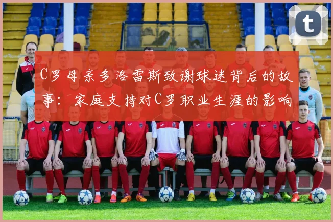 C罗母亲多洛雷斯致谢球迷背后的故事：家庭支持对C罗职业生涯的影响及2026年葡萄牙队前景展望