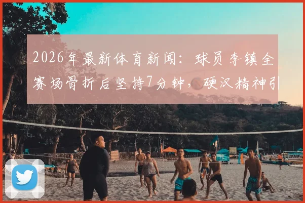 2026年最新体育新闻:球员李镇全赛场骨折后坚持7分钟,硬汉精神引行业热议