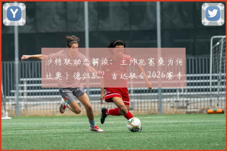 沙特联动态解读：主帅孔塞桑为何让奥卜德归队？吉达联合2026赛季亚冠席位策略分析